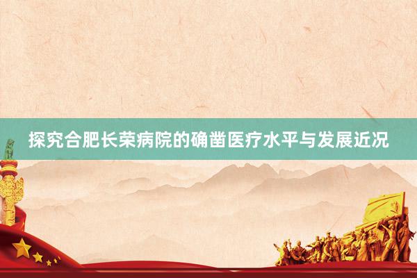 探究合肥长荣病院的确凿医疗水平与发展近况
