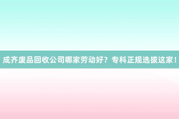 成齐废品回收公司哪家劳动好？专科正规选拔这家！